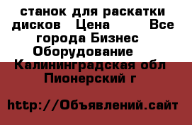 станок для раскатки дисков › Цена ­ 75 - Все города Бизнес » Оборудование   . Калининградская обл.,Пионерский г.